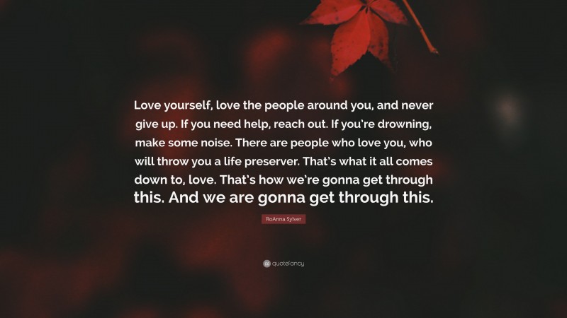 RoAnna Sylver Quote: “Love yourself, love the people around you, and never give up. If you need help, reach out. If you’re drowning, make some noise. There are people who love you, who will throw you a life preserver. That’s what it all comes down to, love. That’s how we’re gonna get through this. And we are gonna get through this.”