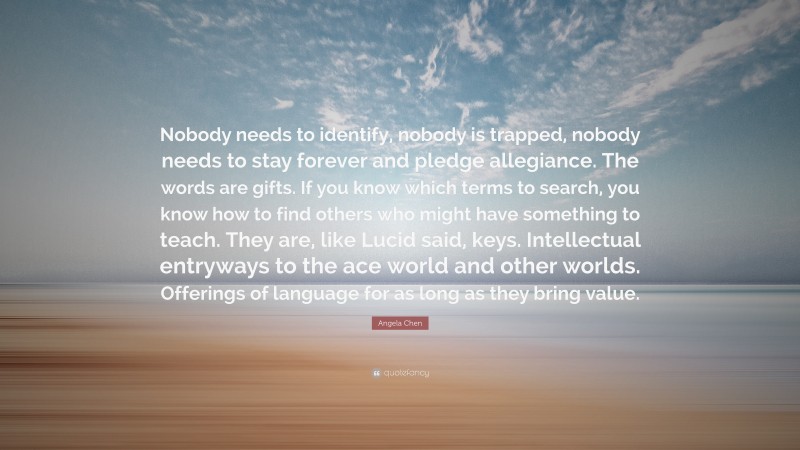 Angela Chen Quote: “Nobody needs to identify, nobody is trapped, nobody needs to stay forever and pledge allegiance. The words are gifts. If you know which terms to search, you know how to find others who might have something to teach. They are, like Lucid said, keys. Intellectual entryways to the ace world and other worlds. Offerings of language for as long as they bring value.”