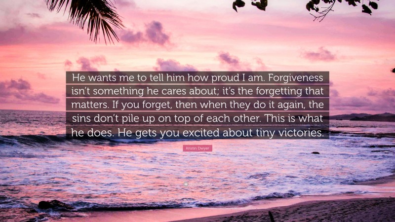 Kristin Dwyer Quote: “He wants me to tell him how proud I am. Forgiveness isn’t something he cares about; it’s the forgetting that matters. If you forget, then when they do it again, the sins don’t pile up on top of each other. This is what he does. He gets you excited about tiny victories.”