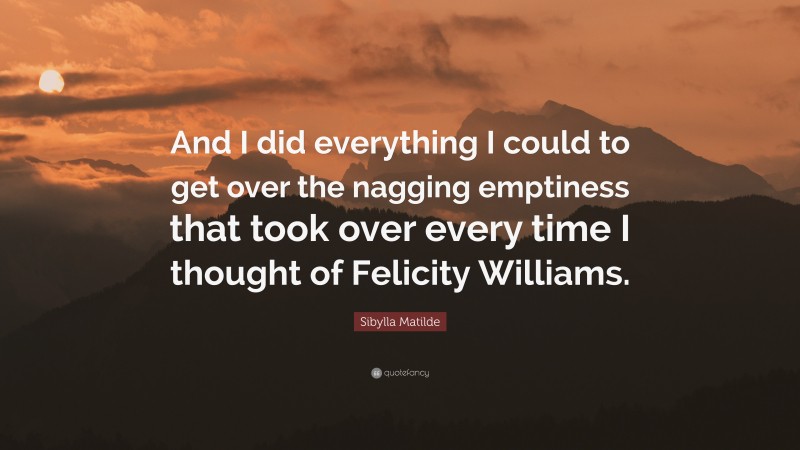 Sibylla Matilde Quote: “And I did everything I could to get over the nagging emptiness that took over every time I thought of Felicity Williams.”