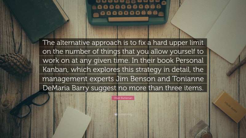 Oliver Burkeman Quote: “The alternative approach is to fix a hard upper limit on the number of things that you allow yourself to work on at any given time. In their book Personal Kanban, which explores this strategy in detail, the management experts Jim Benson and Tonianne DeMaria Barry suggest no more than three items.”