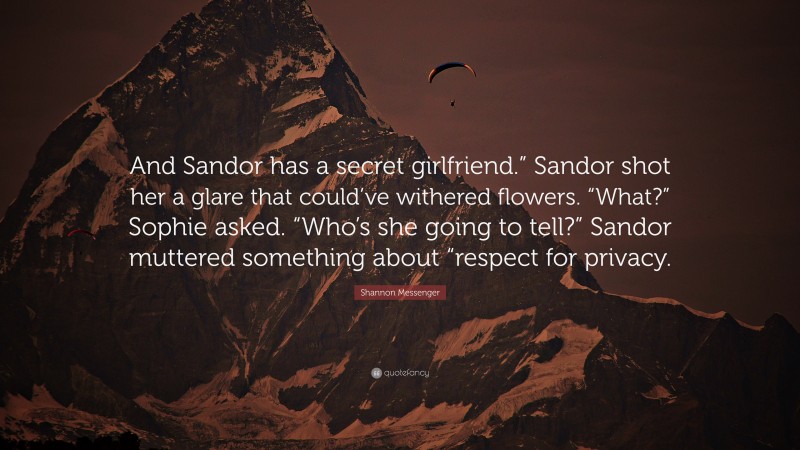 Shannon Messenger Quote: “And Sandor has a secret girlfriend.” Sandor shot her a glare that could’ve withered flowers. “What?” Sophie asked. “Who’s she going to tell?” Sandor muttered something about “respect for privacy.”