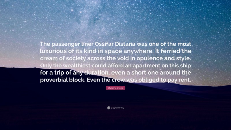 Christina Engela Quote: “The passenger liner Ossifar Distana was one of the most luxurious of its kind in space anywhere. It ferried the cream of society across the void in opulence and style. Only the wealthiest could afford an apartment on this ship for a trip of any duration, even a short one around the proverbial block. Even the crew was obliged to pay rent.”