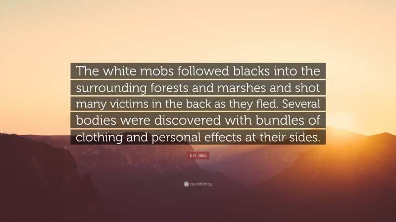 E.R. Bills Quote: “The white mobs followed blacks into the surrounding forests and marshes and shot many victims in the back as they fled. Several bodies were discovered with bundles of clothing and personal effects at their sides.”