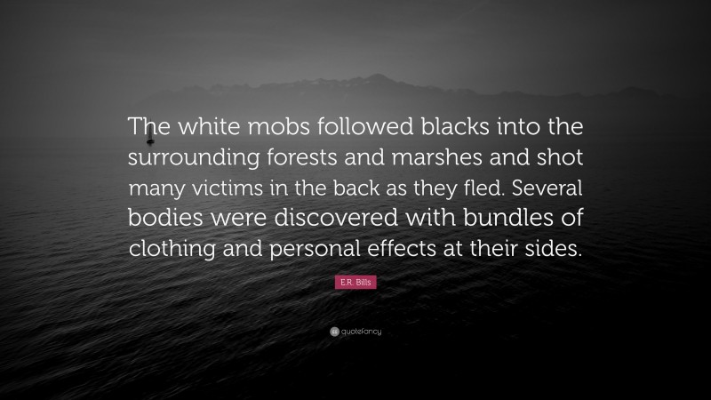 E.R. Bills Quote: “The white mobs followed blacks into the surrounding forests and marshes and shot many victims in the back as they fled. Several bodies were discovered with bundles of clothing and personal effects at their sides.”