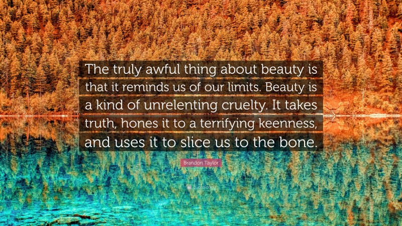 Brandon Taylor Quote: “The truly awful thing about beauty is that it reminds us of our limits. Beauty is a kind of unrelenting cruelty. It takes truth, hones it to a terrifying keenness, and uses it to slice us to the bone.”