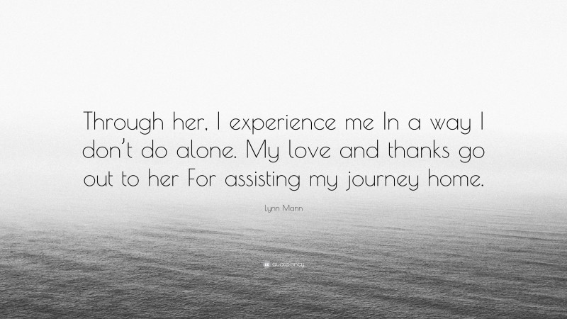 Lynn Mann Quote: “Through her, I experience me In a way I don’t do alone. My love and thanks go out to her For assisting my journey home.”