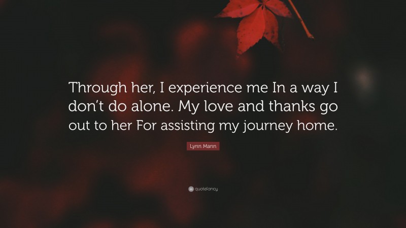 Lynn Mann Quote: “Through her, I experience me In a way I don’t do alone. My love and thanks go out to her For assisting my journey home.”