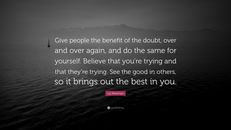 Liz Newman Quote: “Give people the benefit of the doubt, over and over again, and do the same for yourself. Believe that you’re trying and that they’re trying. See the good in others, so it brings out the best in you.”
