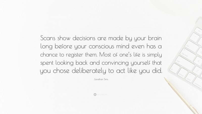 Jonathan Sims Quote: “Scans show decisions are made by your brain long before your conscious mind even has a chance to register them. Most of one’s life is simply spent looking back and convincing yourself that you chose deliberately to act like you did.”