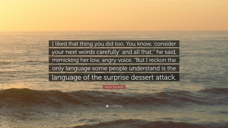 Jessica Townsend Quote: “I liked that thing you did too. You know, ‘consider your next words carefully’ and all that,” he said, mimicking her low, angry voice. “But I reckon the only language some people understand is the language of the surprise dessert attack.”
