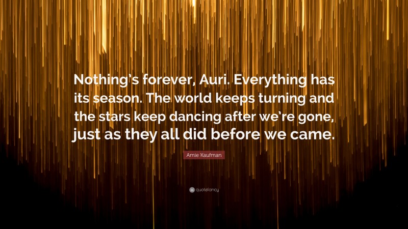 Amie Kaufman Quote: “Nothing’s forever, Auri. Everything has its season. The world keeps turning and the stars keep dancing after we’re gone, just as they all did before we came.”