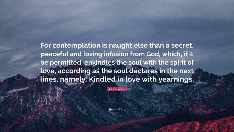 Juan de la Cruz Quote: “For contemplation is naught else than a secret, peaceful and loving infusion from God, which, if it be permitted, enkindles the soul with the spirit of love, according as the soul declares in the next lines, namely: Kindled in love with yearnings.”