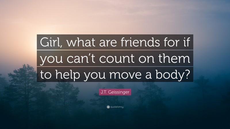 J.T. Geissinger Quote: “Girl, what are friends for if you can’t count on them to help you move a body?”