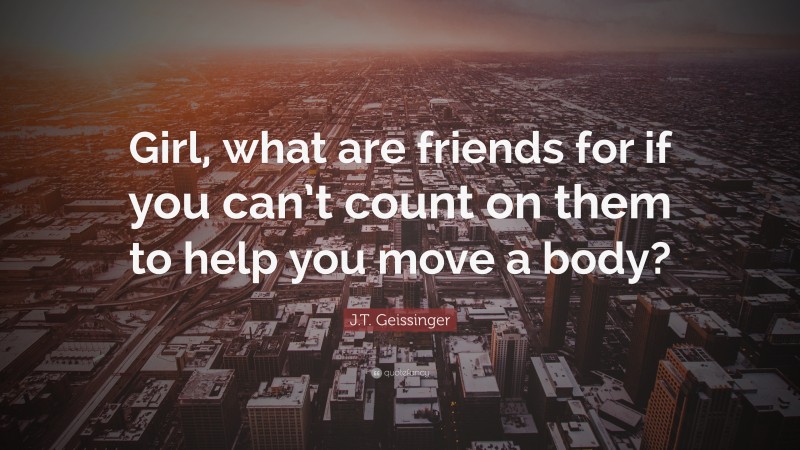 J.T. Geissinger Quote: “Girl, what are friends for if you can’t count on them to help you move a body?”