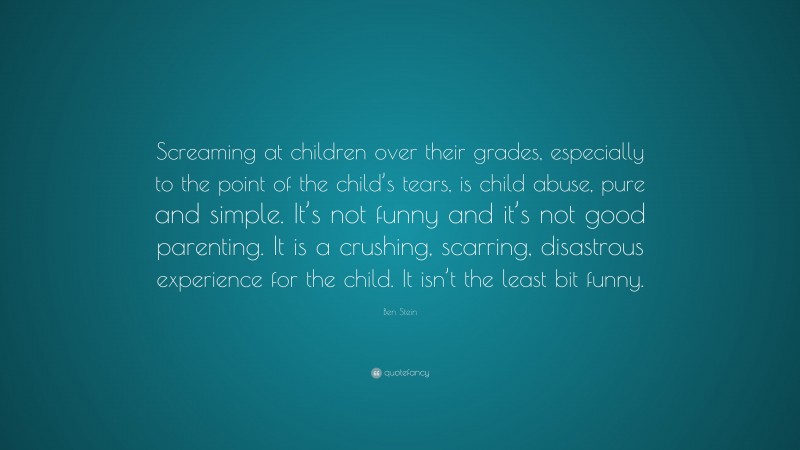 Ben Stein Quote: “Screaming at children over their grades, especially to the point of the child’s tears, is child abuse, pure and simple. It’s not funny and it’s not good parenting. It is a crushing, scarring, disastrous experience for the child. It isn’t the least bit funny.”