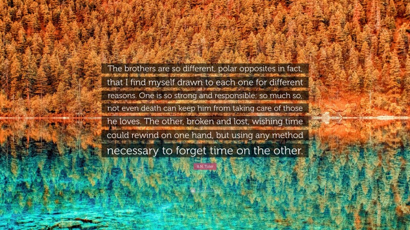 B.N. Toler Quote: “The brothers are so different, polar opposites in fact, that I find myself drawn to each one for different reasons. One is so strong and responsible; so much so, not even death can keep him from taking care of those he loves. The other, broken and lost, wishing time could rewind on one hand, but using any method necessary to forget time on the other.”