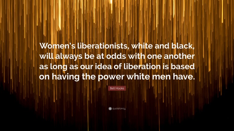 Bell Hooks Quote: “Women’s liberationists, white and black, will always be at odds with one another as long as our idea of liberation is based on having the power white men have.”