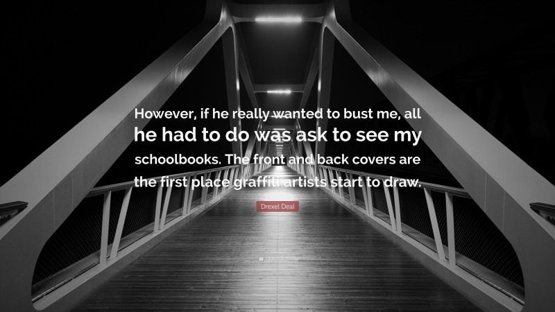 Drexel Deal Quote: “However, if he really wanted to bust me, all he had to do was ask to see my schoolbooks. The front and back covers are the first place graffiti artists start to draw.”