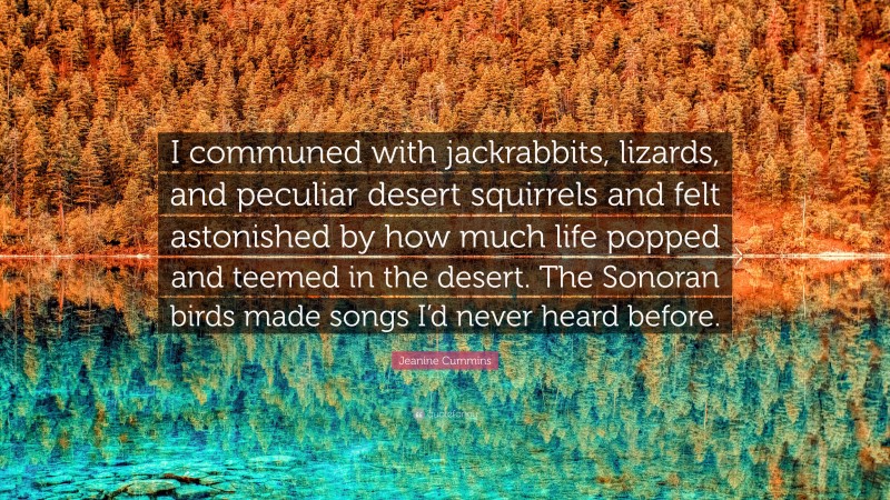 Jeanine Cummins Quote: “I communed with jackrabbits, lizards, and peculiar desert squirrels and felt astonished by how much life popped and teemed in the desert. The Sonoran birds made songs I’d never heard before.”