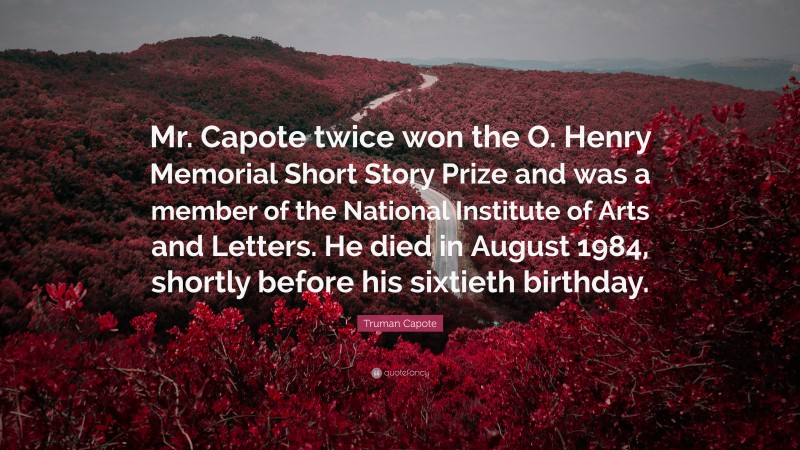 Truman Capote Quote: “Mr. Capote twice won the O. Henry Memorial Short Story Prize and was a member of the National Institute of Arts and Letters. He died in August 1984, shortly before his sixtieth birthday.”