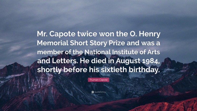 Truman Capote Quote: “Mr. Capote twice won the O. Henry Memorial Short Story Prize and was a member of the National Institute of Arts and Letters. He died in August 1984, shortly before his sixtieth birthday.”