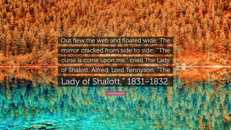 Julia Whelan Quote: “Out flew the web and floated wide; The mirror cracked from side to side; “The curse is come upon me,” cried The Lady of Shalott. Alfred, Lord Tennyson, “The Lady of Shalott,” 1831–1832.”