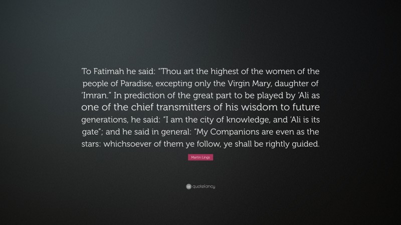 Martin Lings Quote: “To Fatimah he said: “Thou art the highest of the women of the people of Paradise, excepting only the Virgin Mary, daughter of ‘Imran.” In prediction of the great part to be played by ‘Ali as one of the chief transmitters of his wisdom to future generations, he said: “I am the city of knowledge, and ‘Ali is its gate”; and he said in general: “My Companions are even as the stars: whichsoever of them ye follow, ye shall be rightly guided.”