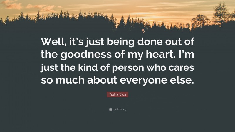 Tasha Blue Quote: “Well, it’s just being done out of the goodness of my heart. I’m just the kind of person who cares so much about everyone else.”