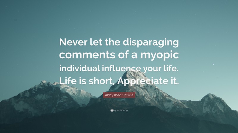 Abhysheq Shukla Quote: “Never let the disparaging comments of a myopic individual influence your life. Life is short, Appreciate it.”