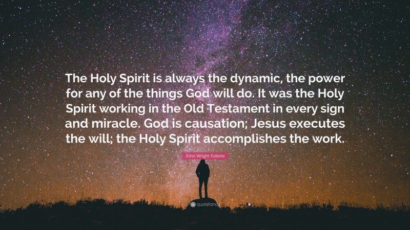 John Wright Follette Quote: “The Holy Spirit is always the dynamic, the power for any of the things God will do. It was the Holy Spirit working in the Old Testament in every sign and miracle. God is causation; Jesus executes the will; the Holy Spirit accomplishes the work.”