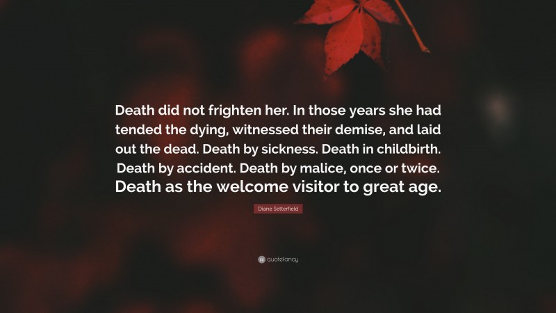 Diane Setterfield Quote: “Death did not frighten her. In those years she had tended the dying, witnessed their demise, and laid out the dead. Death by sickness. Death in childbirth. Death by accident. Death by malice, once or twice. Death as the welcome visitor to great age.”