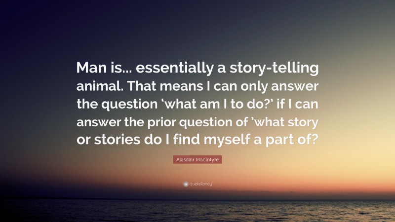Alasdair MacIntyre Quote: “Man is... essentially a story-telling animal. That means I can only answer the question ‘what am I to do?’ if I can answer the prior question of ’what story or stories do I find myself a part of?”