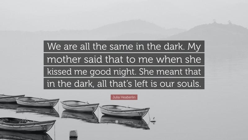 Julia Heaberlin Quote: “We are all the same in the dark. My mother said that to me when she kissed me good night. She meant that in the dark, all that’s left is our souls.”