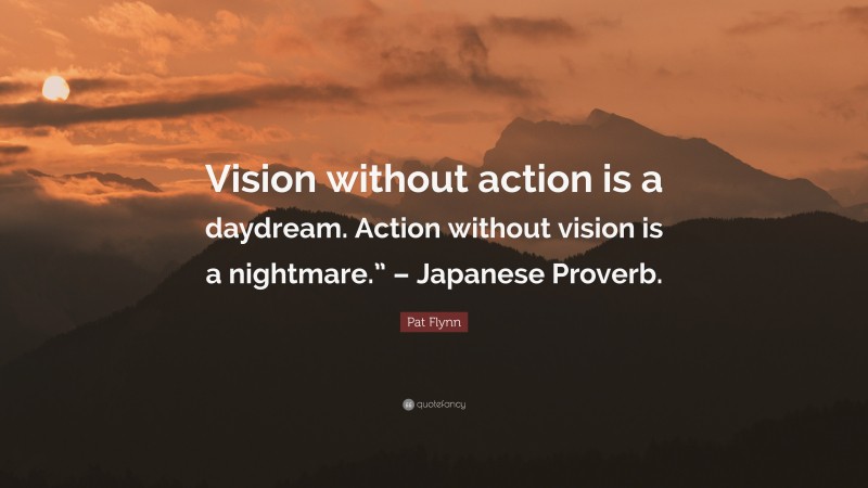 Pat Flynn Quote: “Vision without action is a daydream. Action without vision is a nightmare.” – Japanese Proverb.”