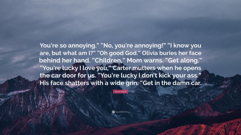Becka Mack Quote: “You’re so annoying.” “No, you’re annoying!” “I know you are, but what am I?” “Oh good God.” Olivia buries her face behind her hand. “Children,” Mom warns. “Get along.” “You’re lucky I love you,” Carter mutters when he opens the car door for us. “You’re lucky I don’t kick your ass.” His face shatters with a wide grin. “Get in the damn car.”