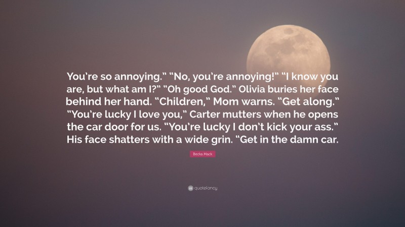 Becka Mack Quote: “You’re so annoying.” “No, you’re annoying!” “I know you are, but what am I?” “Oh good God.” Olivia buries her face behind her hand. “Children,” Mom warns. “Get along.” “You’re lucky I love you,” Carter mutters when he opens the car door for us. “You’re lucky I don’t kick your ass.” His face shatters with a wide grin. “Get in the damn car.”