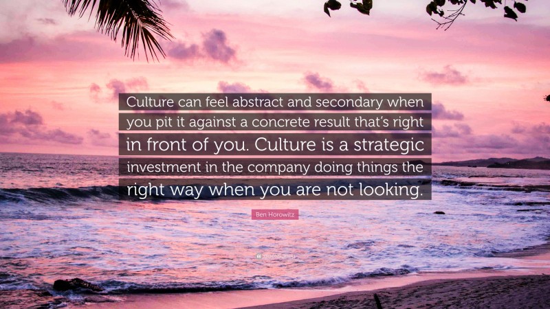 Ben Horowitz Quote: “Culture can feel abstract and secondary when you pit it against a concrete result that’s right in front of you. Culture is a strategic investment in the company doing things the right way when you are not looking.”