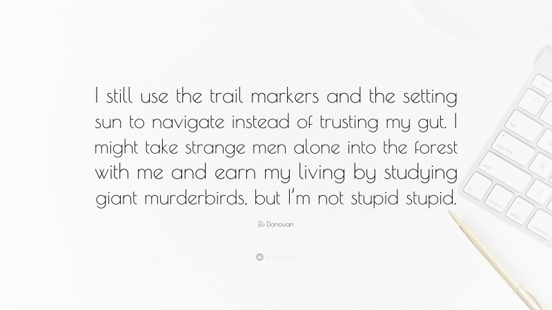 Eli Donovan Quote: “I still use the trail markers and the setting sun to navigate instead of trusting my gut. I might take strange men alone into the forest with me and earn my living by studying giant murderbirds, but I’m not stupid stupid.”