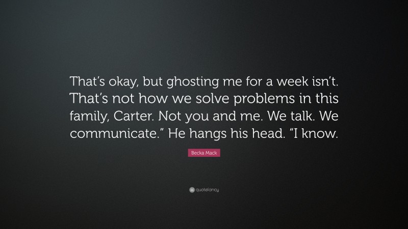 Becka Mack Quote: “That’s okay, but ghosting me for a week isn’t. That’s not how we solve problems in this family, Carter. Not you and me. We talk. We communicate.” He hangs his head. “I know.”