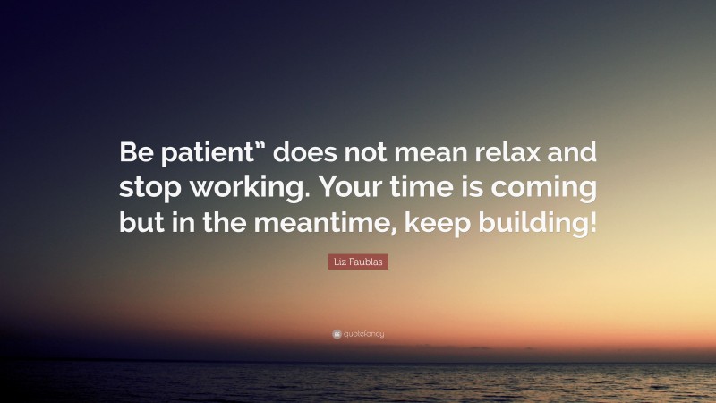 Liz Faublas Quote: “Be patient” does not mean relax and stop working. Your time is coming but in the meantime, keep building!”