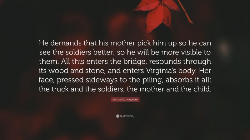 Michael Cunningham Quote: “He demands that his mother pick him up so he can see the soldiers better; so he will be more visible to them. All this enters the bridge, resounds through its wood and stone, and enters Virginia’s body. Her face, pressed sideways to the piling, absorbs it all: the truck and the soldiers, the mother and the child.”