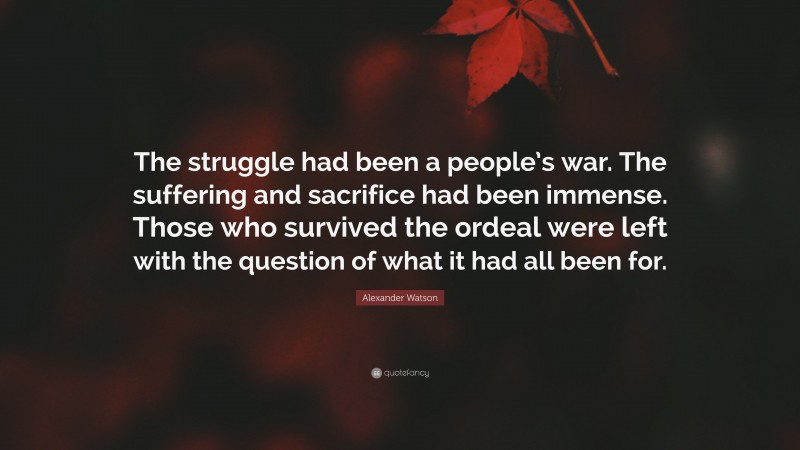 Alexander Watson Quote: “The struggle had been a people’s war. The suffering and sacrifice had been immense. Those who survived the ordeal were left with the question of what it had all been for.”