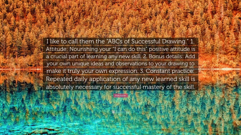 Mark Kistler Quote: “I like to call them the “ABCs of Successful Drawing.” 1. Attitude: Nourishing your “I can do this” positive attitude is a crucial part of learning any new skill. 2. Bonus details: Add your own unique ideas and observations to your drawing to make it truly your own expression. 3. Constant practice: Repeated daily application of any new learned skill is absolutely necessary for successful mastery of the skill.”