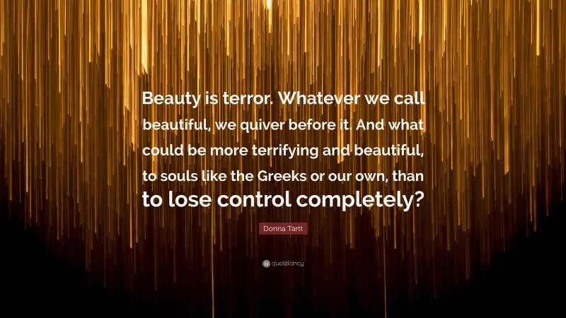 Donna Tartt Quote: “Beauty is terror. Whatever we call beautiful, we quiver before it. And what could be more terrifying and beautiful, to souls like the Greeks or our own, than to lose control completely?”