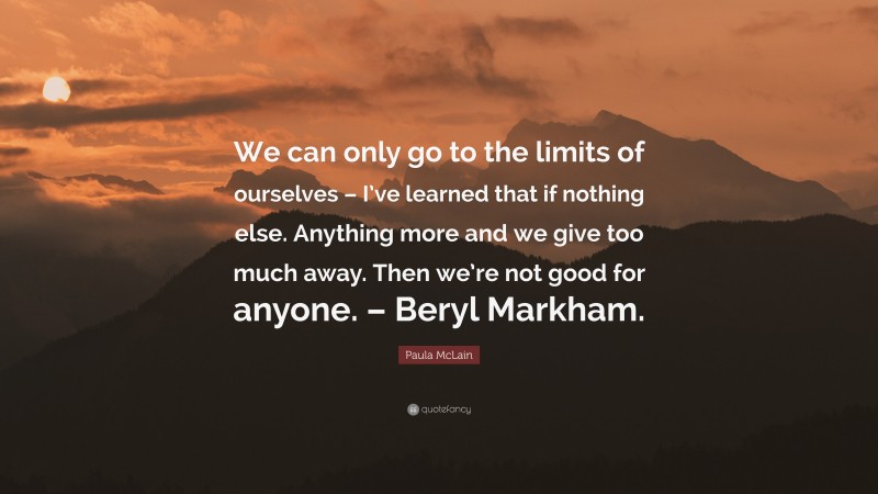 Paula McLain Quote: “We can only go to the limits of ourselves – I’ve learned that if nothing else. Anything more and we give too much away. Then we’re not good for anyone. – Beryl Markham.”