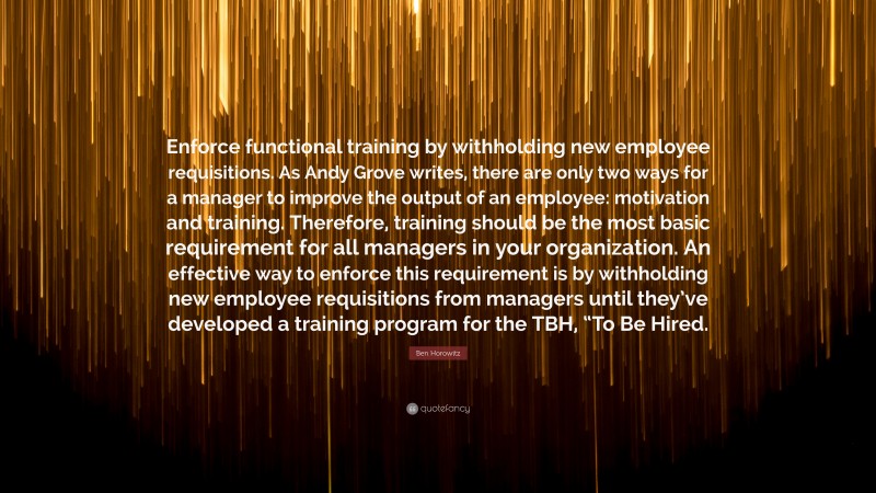 Ben Horowitz Quote: “Enforce functional training by withholding new employee requisitions. As Andy Grove writes, there are only two ways for a manager to improve the output of an employee: motivation and training. Therefore, training should be the most basic requirement for all managers in your organization. An effective way to enforce this requirement is by withholding new employee requisitions from managers until they’ve developed a training program for the TBH, “To Be Hired.”
