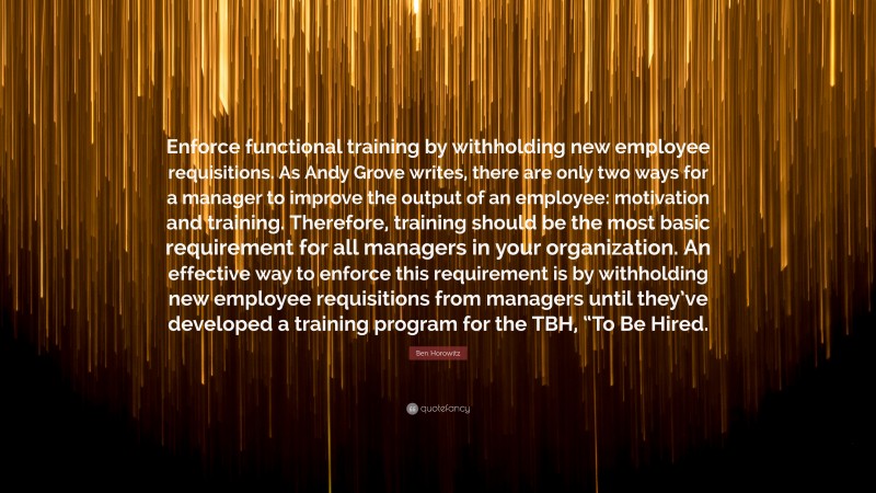 Ben Horowitz Quote: “Enforce functional training by withholding new employee requisitions. As Andy Grove writes, there are only two ways for a manager to improve the output of an employee: motivation and training. Therefore, training should be the most basic requirement for all managers in your organization. An effective way to enforce this requirement is by withholding new employee requisitions from managers until they’ve developed a training program for the TBH, “To Be Hired.”