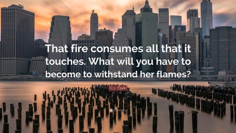 C.L. Clark Quote: “That fire consumes all that it touches. What will you have to become to withstand her flames?”
