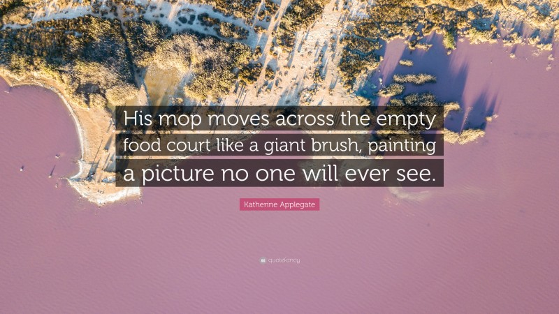 Katherine Applegate Quote: “His mop moves across the empty food court like a giant brush, painting a picture no one will ever see.”